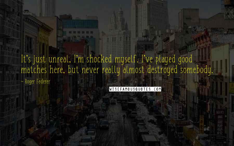 Roger Federer Quotes: It's just unreal, I'm shocked myself. I've played good matches here, but never really almost destroyed somebody.