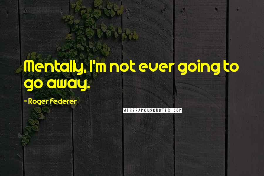 Roger Federer Quotes: Mentally, I'm not ever going to go away.