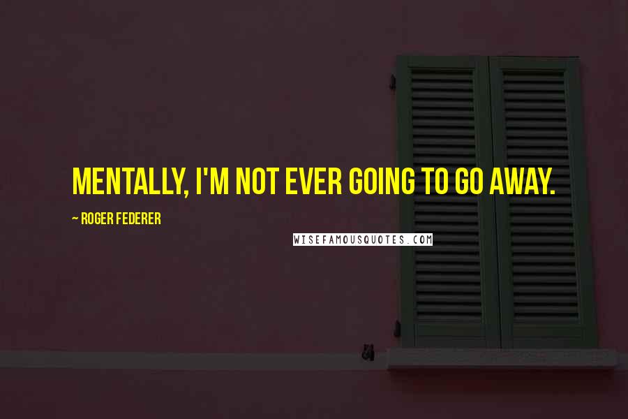 Roger Federer Quotes: Mentally, I'm not ever going to go away.