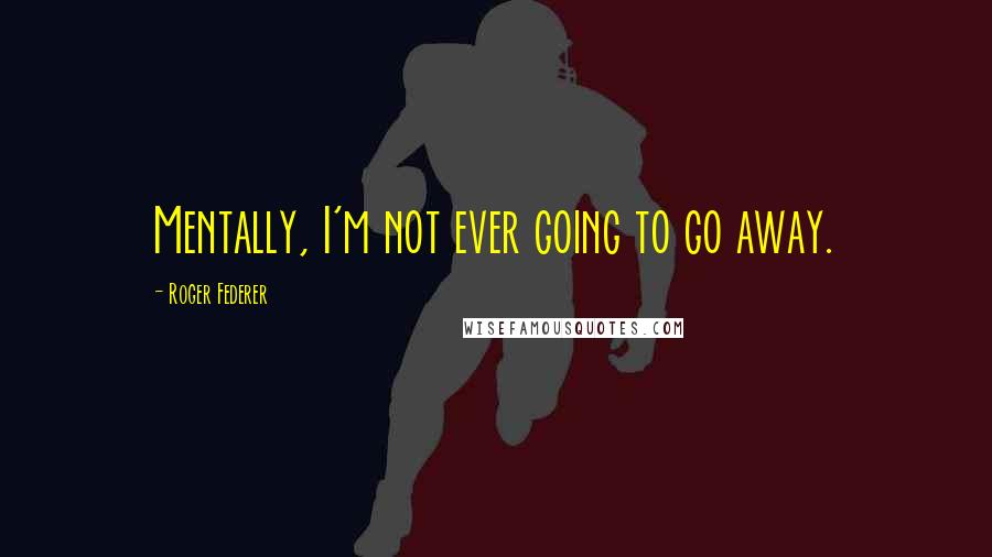 Roger Federer Quotes: Mentally, I'm not ever going to go away.