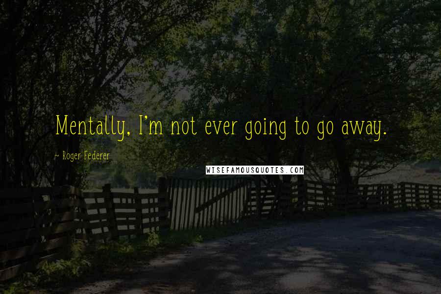 Roger Federer Quotes: Mentally, I'm not ever going to go away.