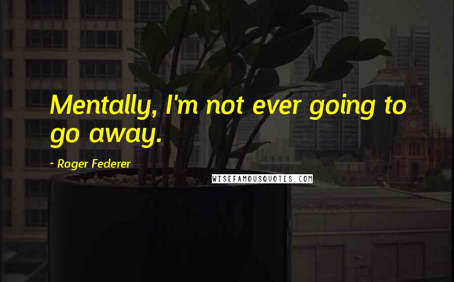 Roger Federer Quotes: Mentally, I'm not ever going to go away.