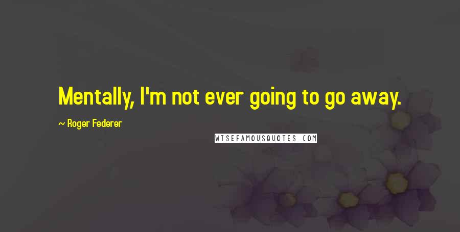 Roger Federer Quotes: Mentally, I'm not ever going to go away.