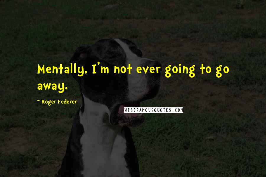 Roger Federer Quotes: Mentally, I'm not ever going to go away.