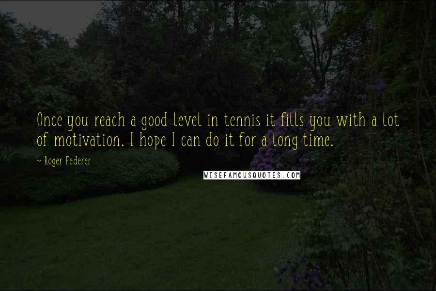 Roger Federer Quotes: Once you reach a good level in tennis it fills you with a lot of motivation. I hope I can do it for a long time.