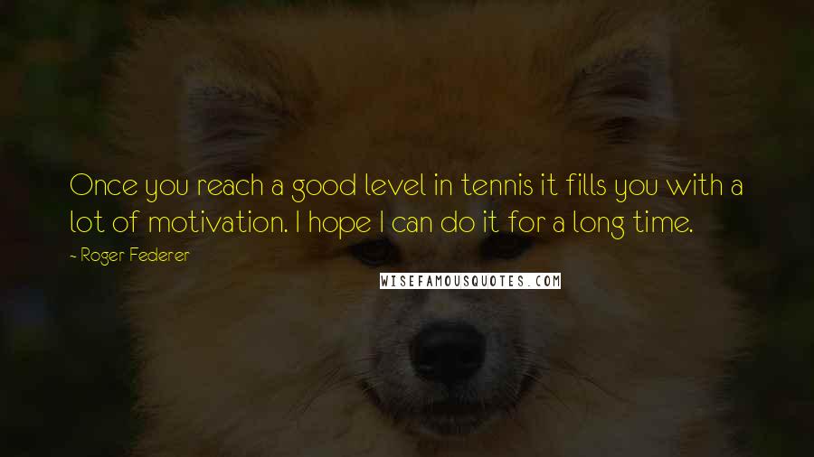 Roger Federer Quotes: Once you reach a good level in tennis it fills you with a lot of motivation. I hope I can do it for a long time.