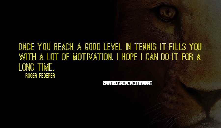 Roger Federer Quotes: Once you reach a good level in tennis it fills you with a lot of motivation. I hope I can do it for a long time.