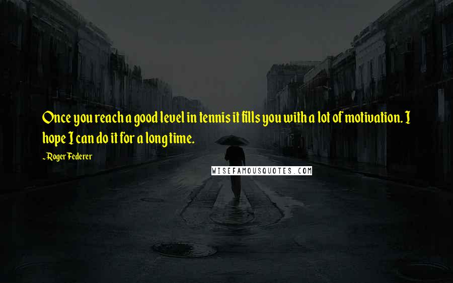 Roger Federer Quotes: Once you reach a good level in tennis it fills you with a lot of motivation. I hope I can do it for a long time.
