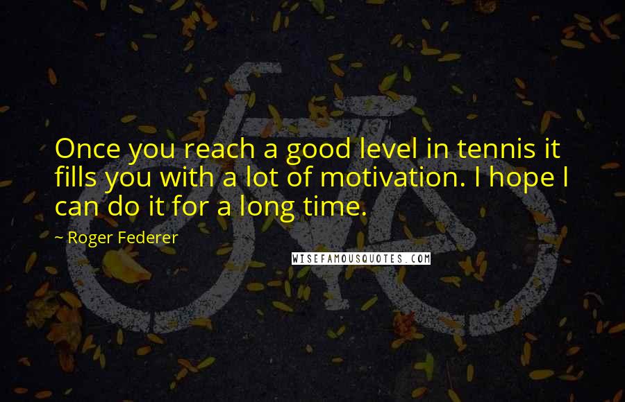 Roger Federer Quotes: Once you reach a good level in tennis it fills you with a lot of motivation. I hope I can do it for a long time.