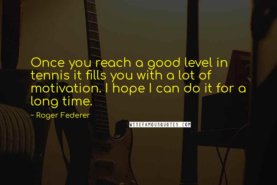 Roger Federer Quotes: Once you reach a good level in tennis it fills you with a lot of motivation. I hope I can do it for a long time.