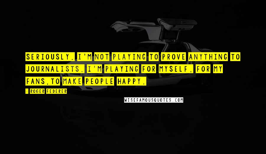 Roger Federer Quotes: Seriously. I'm not playing to prove anything to journalists. I'm playing for myself, for my fans,to make people happy.