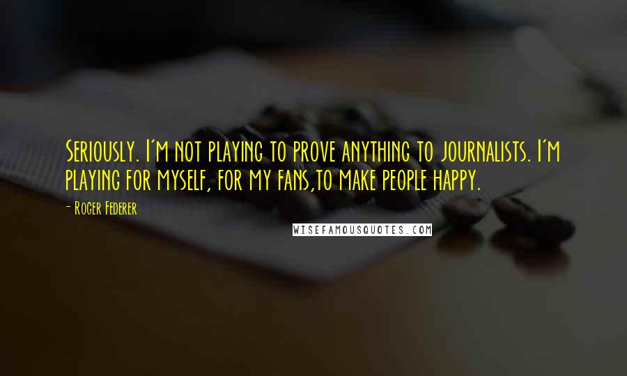 Roger Federer Quotes: Seriously. I'm not playing to prove anything to journalists. I'm playing for myself, for my fans,to make people happy.