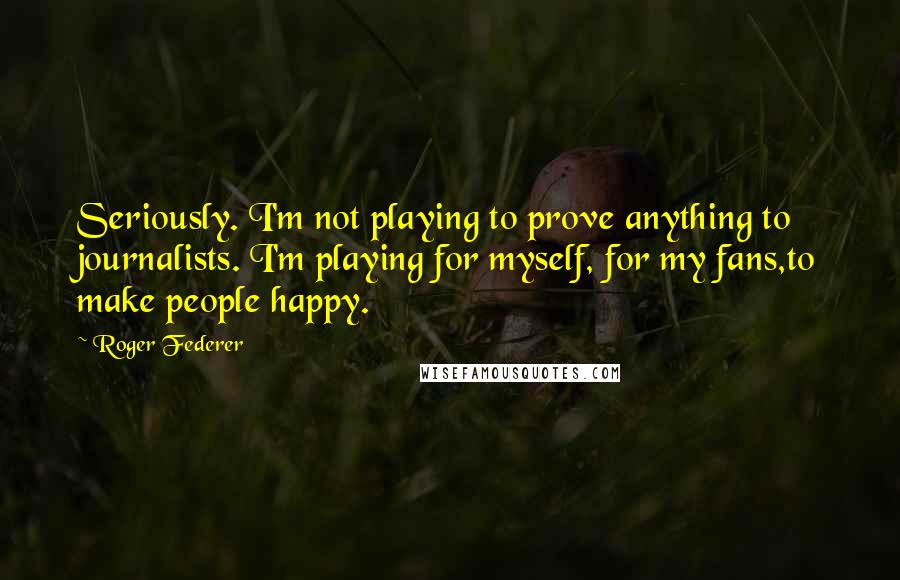 Roger Federer Quotes: Seriously. I'm not playing to prove anything to journalists. I'm playing for myself, for my fans,to make people happy.