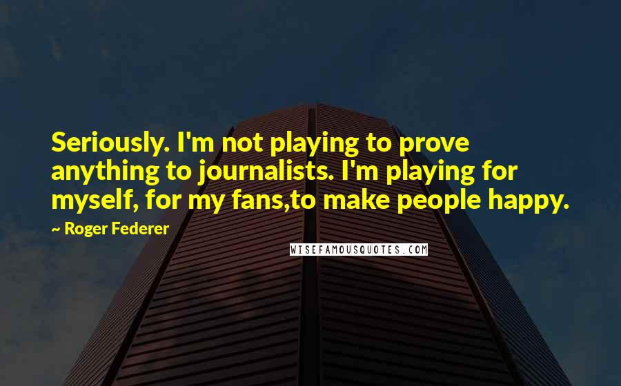 Roger Federer Quotes: Seriously. I'm not playing to prove anything to journalists. I'm playing for myself, for my fans,to make people happy.