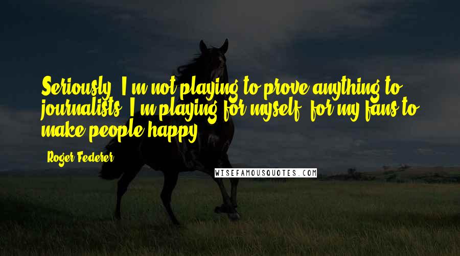 Roger Federer Quotes: Seriously. I'm not playing to prove anything to journalists. I'm playing for myself, for my fans,to make people happy.