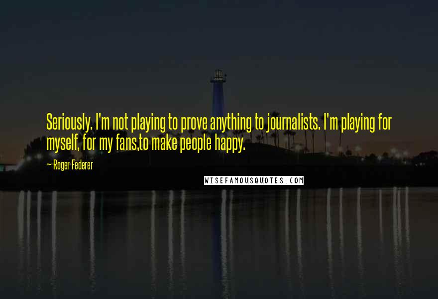 Roger Federer Quotes: Seriously. I'm not playing to prove anything to journalists. I'm playing for myself, for my fans,to make people happy.