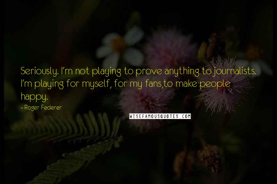 Roger Federer Quotes: Seriously. I'm not playing to prove anything to journalists. I'm playing for myself, for my fans,to make people happy.