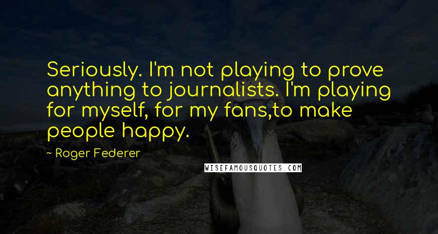 Roger Federer Quotes: Seriously. I'm not playing to prove anything to journalists. I'm playing for myself, for my fans,to make people happy.