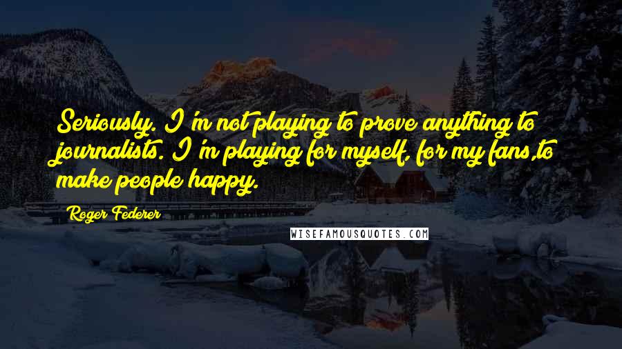 Roger Federer Quotes: Seriously. I'm not playing to prove anything to journalists. I'm playing for myself, for my fans,to make people happy.