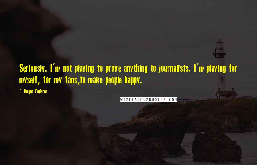 Roger Federer Quotes: Seriously. I'm not playing to prove anything to journalists. I'm playing for myself, for my fans,to make people happy.