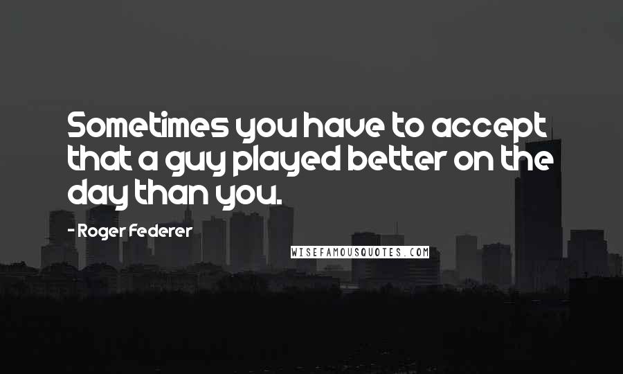 Roger Federer Quotes: Sometimes you have to accept that a guy played better on the day than you.