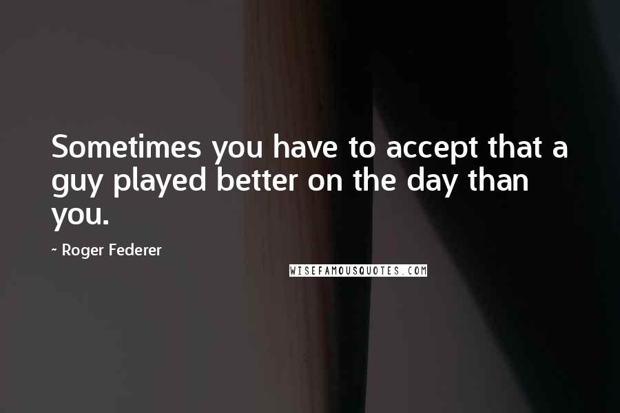 Roger Federer Quotes: Sometimes you have to accept that a guy played better on the day than you.