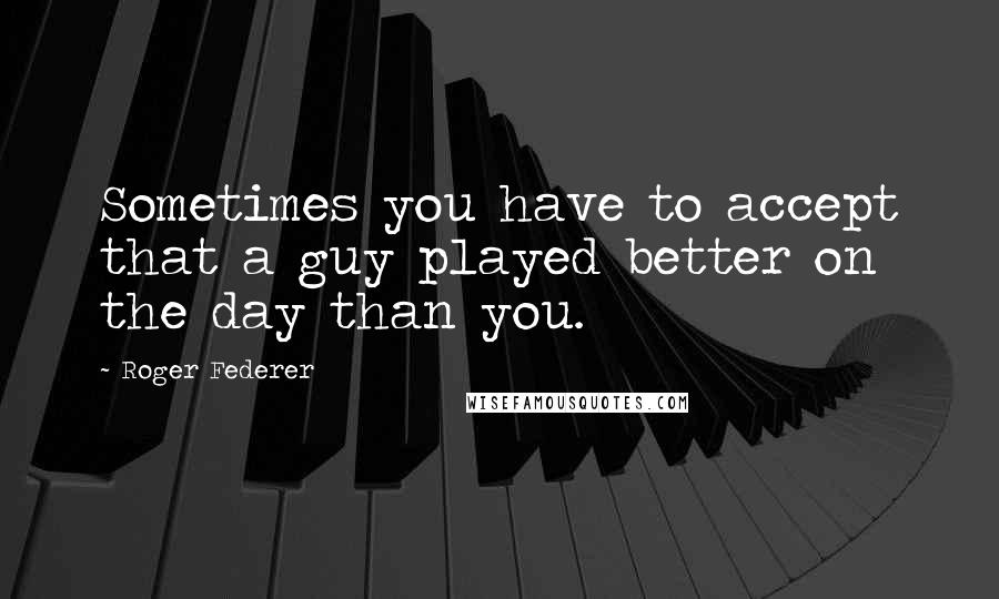 Roger Federer Quotes: Sometimes you have to accept that a guy played better on the day than you.