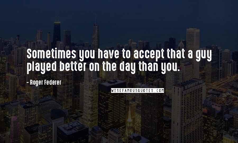 Roger Federer Quotes: Sometimes you have to accept that a guy played better on the day than you.