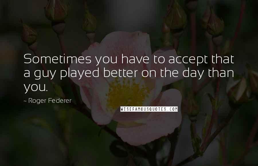 Roger Federer Quotes: Sometimes you have to accept that a guy played better on the day than you.