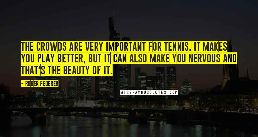 Roger Federer Quotes: The crowds are very important for tennis. It makes you play better, but it can also make you nervous and that's the beauty of it.