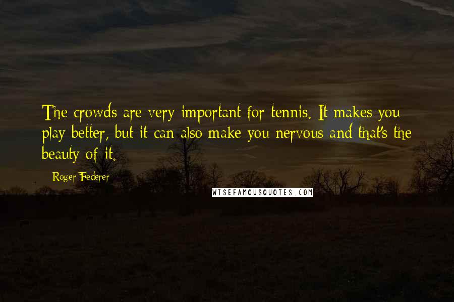 Roger Federer Quotes: The crowds are very important for tennis. It makes you play better, but it can also make you nervous and that's the beauty of it.