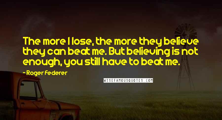 Roger Federer Quotes: The more I lose, the more they believe they can beat me. But believing is not enough, you still have to beat me.