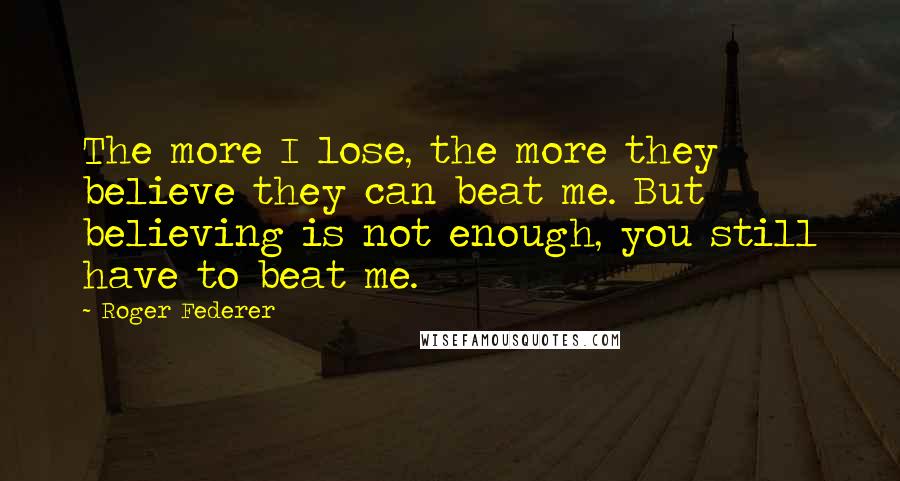 Roger Federer Quotes: The more I lose, the more they believe they can beat me. But believing is not enough, you still have to beat me.