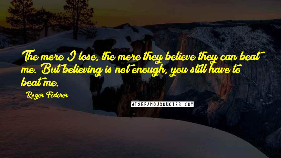 Roger Federer Quotes: The more I lose, the more they believe they can beat me. But believing is not enough, you still have to beat me.