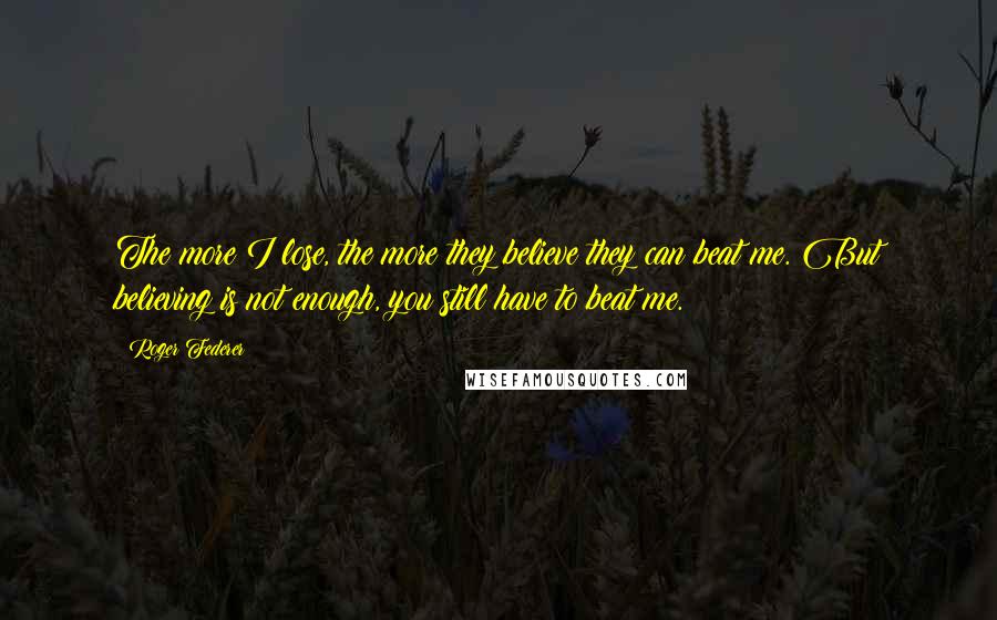 Roger Federer Quotes: The more I lose, the more they believe they can beat me. But believing is not enough, you still have to beat me.