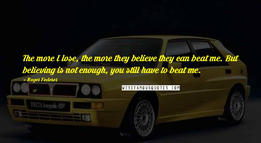 Roger Federer Quotes: The more I lose, the more they believe they can beat me. But believing is not enough, you still have to beat me.