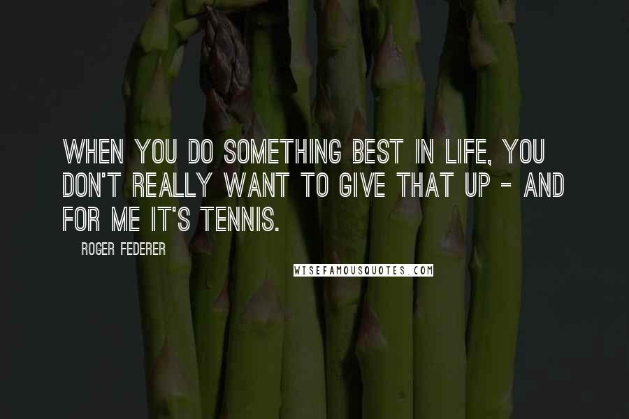 Roger Federer Quotes: When you do something best in life, you don't really want to give that up - and for me it's tennis.