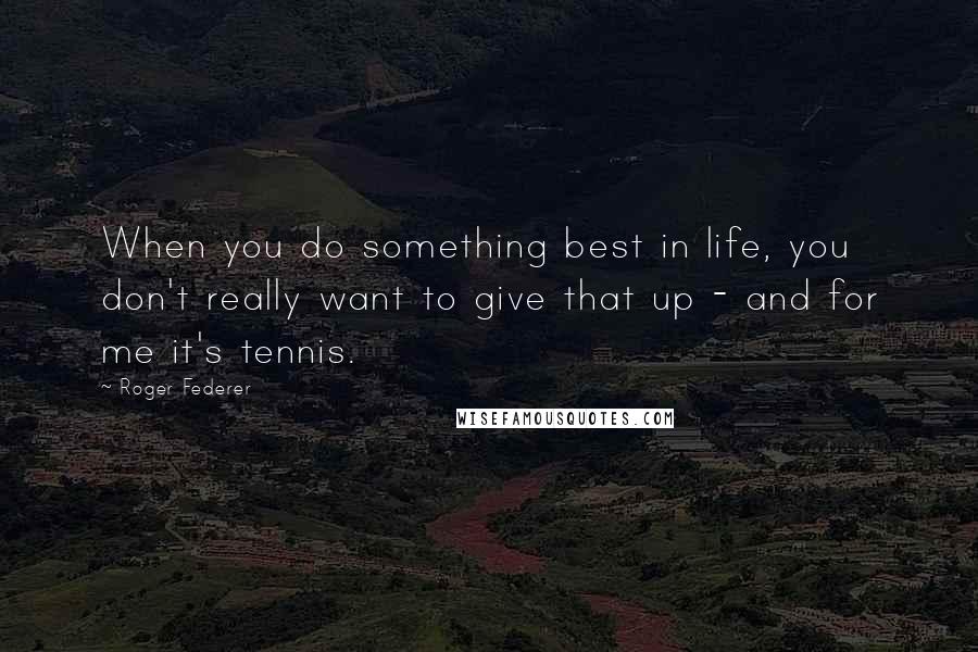 Roger Federer Quotes: When you do something best in life, you don't really want to give that up - and for me it's tennis.