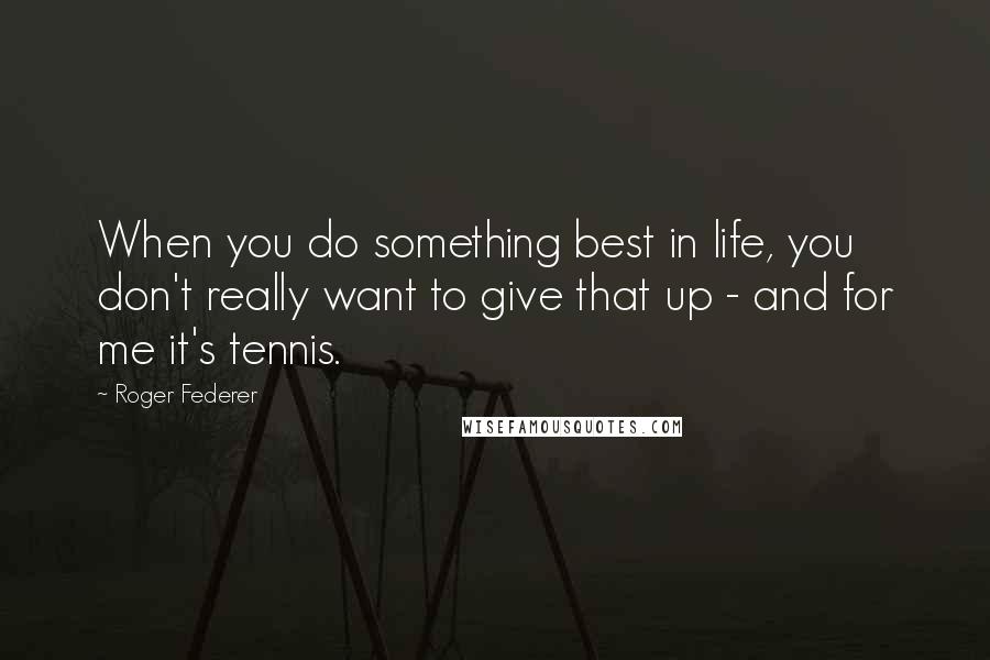 Roger Federer Quotes: When you do something best in life, you don't really want to give that up - and for me it's tennis.