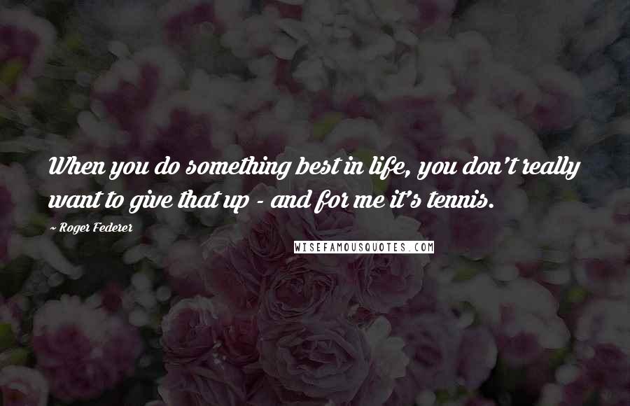 Roger Federer Quotes: When you do something best in life, you don't really want to give that up - and for me it's tennis.