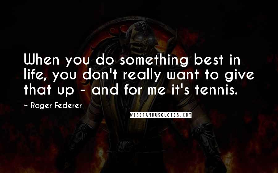 Roger Federer Quotes: When you do something best in life, you don't really want to give that up - and for me it's tennis.