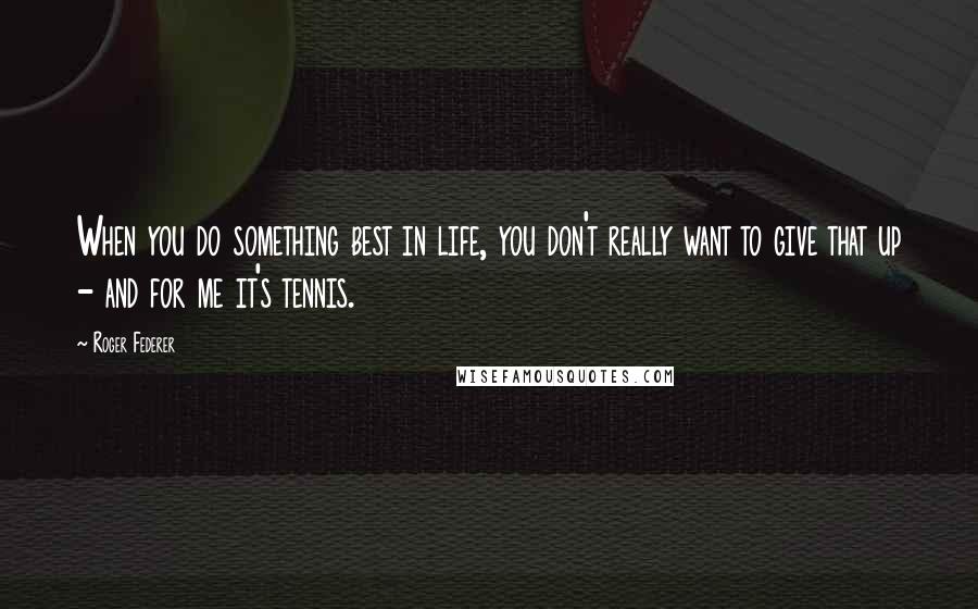 Roger Federer Quotes: When you do something best in life, you don't really want to give that up - and for me it's tennis.