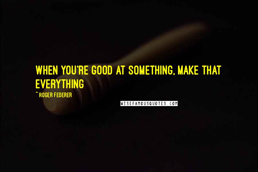 Roger Federer Quotes: When you're good at something, make that everything