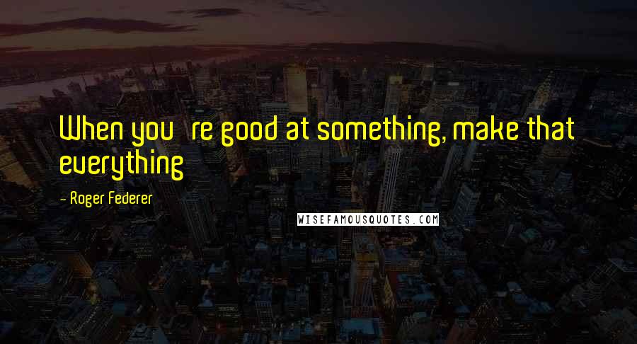 Roger Federer Quotes: When you're good at something, make that everything