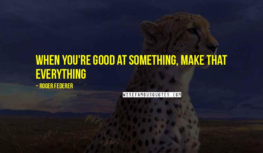 Roger Federer Quotes: When you're good at something, make that everything