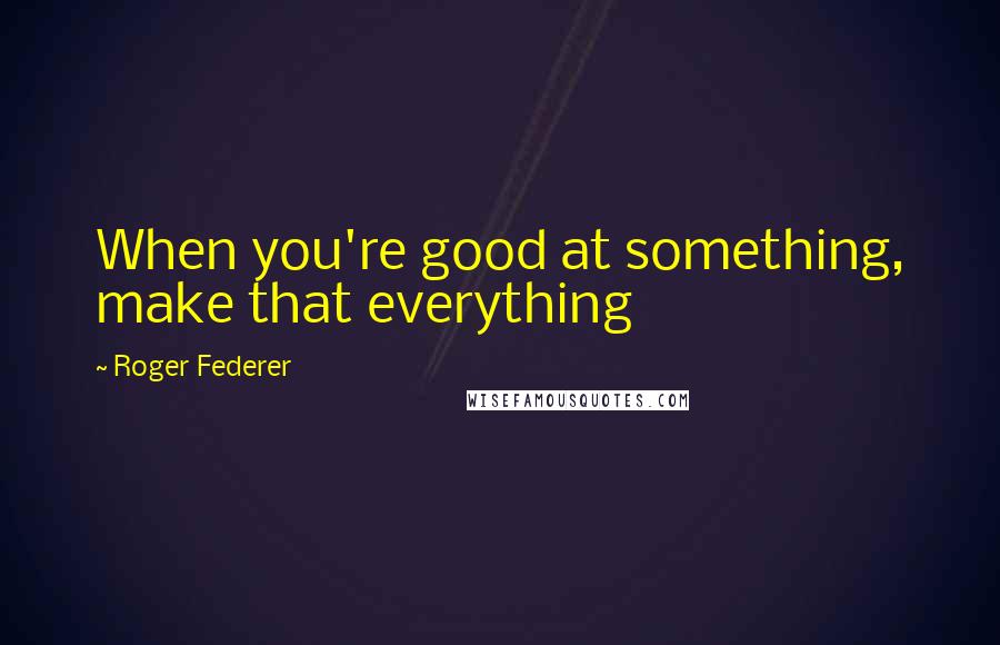 Roger Federer Quotes: When you're good at something, make that everything