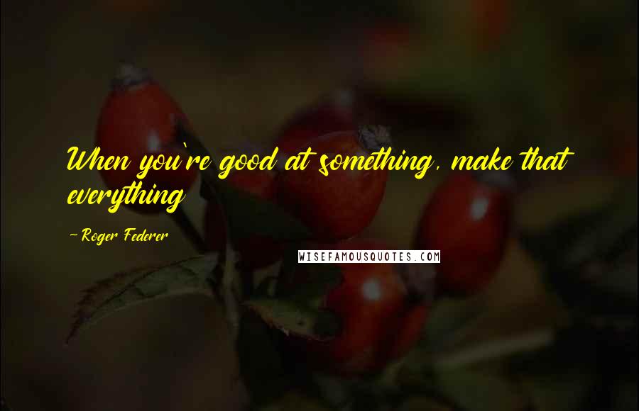 Roger Federer Quotes: When you're good at something, make that everything