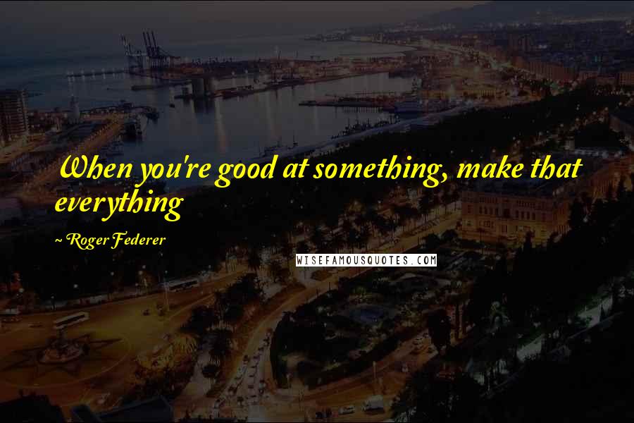 Roger Federer Quotes: When you're good at something, make that everything