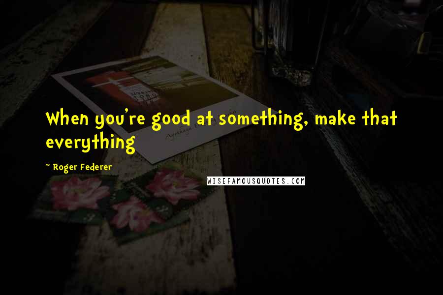 Roger Federer Quotes: When you're good at something, make that everything