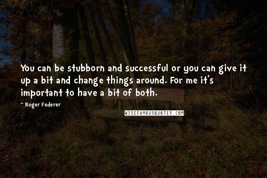 Roger Federer Quotes: You can be stubborn and successful or you can give it up a bit and change things around. For me it's important to have a bit of both.